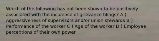 Which of the following has not been shown to be positively associated with the incidence of grievance filings? A ) Aggressiveness of supervisors and/or union stewards B ) Performance of the worker C ) Age of the worker D ) Employee perceptions of their own power