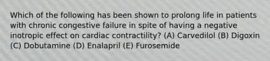 Which of the following has been shown to prolong life in patients with chronic congestive failure in spite of having a negative inotropic effect on cardiac contractility? (A) Carvedilol (B) Digoxin (C) Dobutamine (D) Enalapril (E) Furosemide