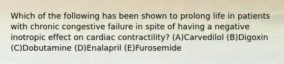 Which of the following has been shown to prolong life in patients with chronic congestive failure in spite of having a negative inotropic effect on cardiac contractility? (A)Carvedilol (B)Digoxin (C)Dobutamine (D)Enalapril (E)Furosemide