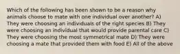 Which of the following has been shown to be a reason why animals choose to mate with one individual over another? A) They were choosing an individuals of the right species B) They were choosing an individual that would provide parental care C) They were choosing the most symmetrical mate D) They were choosing a mate that provided them with food E) All of the above