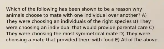 Which of the following has been shown to be a reason why animals choose to mate with one individual over another? A) They were choosing an individuals of the right species B) They were choosing an individual that would provide parental care C) They were choosing the most symmetrical mate D) They were choosing a mate that provided them with food E) All of the above