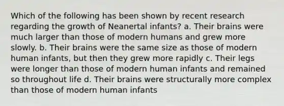 Which of the following has been shown by recent research regarding the growth of Neanertal infants? a. Their brains were much larger than those of modern humans and grew more slowly. b. Their brains were the same size as those of modern human infants, but then they grew more rapidly c. Their legs were longer than those of modern human infants and remained so throughout life d. Their brains were structurally more complex than those of modern human infants