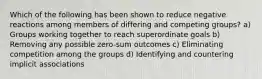 Which of the following has been shown to reduce negative reactions among members of differing and competing groups? a) Groups working together to reach superordinate goals b) Removing any possible zero-sum outcomes c) Eliminating competition among the groups d) Identifying and countering implicit associations