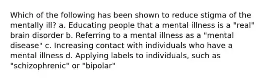 Which of the following has been shown to reduce stigma of the mentally ill? a. Educating people that a mental illness is a "real" brain disorder b. Referring to a mental illness as a "mental disease" c. Increasing contact with individuals who have a mental illness d. Applying labels to individuals, such as "schizophrenic" or "bipolar"