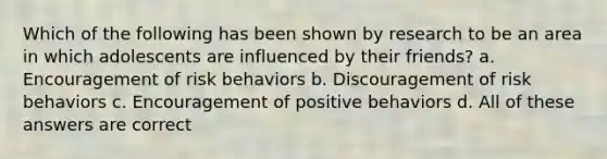 Which of the following has been shown by research to be an area in which adolescents are influenced by their friends? a. Encouragement of risk behaviors b. Discouragement of risk behaviors c. Encouragement of positive behaviors d. All of these answers are correct