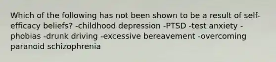 Which of the following has not been shown to be a result of self-efficacy beliefs? -childhood depression -PTSD -test anxiety -phobias -drunk driving -excessive bereavement -overcoming paranoid schizophrenia