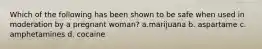 Which of the following has been shown to be safe when used in moderation by a pregnant woman? a.marijuana b. aspartame c. amphetamines d. cocaine