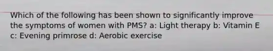 Which of the following has been shown to significantly improve the symptoms of women with PMS? a: Light therapy b: Vitamin E c: Evening primrose d: Aerobic exercise