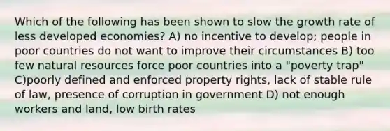 Which of the following has been shown to slow the growth rate of less developed economies? A) no incentive to develop; people in poor countries do not want to improve their circumstances B) too few natural resources force poor countries into a "poverty trap" C)poorly defined and enforced property rights, lack of stable rule of law, presence of corruption in government D) not enough workers and land, low birth rates