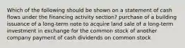 Which of the following should be shown on a statement of cash flows under the financing activity section? purchase of a building issuance of a long-term note to acquire land sale of a long-term investment in exchange for the common stock of another company payment of cash dividends on common stock