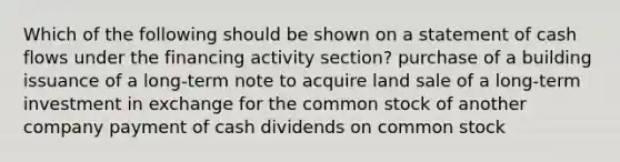 Which of the following should be shown on a statement of cash flows under the financing activity section? purchase of a building issuance of a long-term note to acquire land sale of a long-term investment in exchange for the common stock of another company payment of cash dividends on common stock