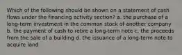 Which of the following should be shown on a statement of cash flows under the financing activity section? a. the purchase of a long-term investment in the common stock of another company b. the payment of cash to retire a long-term note c. the proceeds from the sale of a building d. the issuance of a long-term note to acquire land