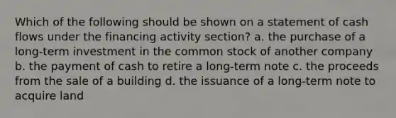 Which of the following should be shown on a statement of cash flows under the financing activity section? a. the purchase of a long-term investment in the common stock of another company b. the payment of cash to retire a long-term note c. the proceeds from the sale of a building d. the issuance of a long-term note to acquire land