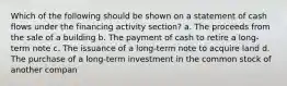 Which of the following should be shown on a statement of cash flows under the financing activity section? a. The proceeds from the sale of a building b. The payment of cash to retire a long‐term note c. The issuance of a long‐term note to acquire land d. The purchase of a long‐term investment in the common stock of another compan