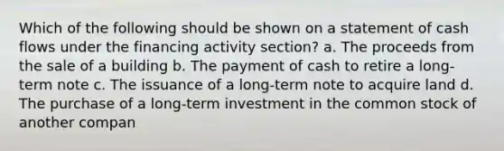 Which of the following should be shown on a statement of cash flows under the financing activity section? a. The proceeds from the sale of a building b. The payment of cash to retire a long‐term note c. The issuance of a long‐term note to acquire land d. The purchase of a long‐term investment in the common stock of another compan