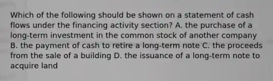 Which of the following should be shown on a statement of cash flows under the financing activity section? A. the purchase of a long-term investment in the common stock of another company B. the payment of cash to retire a long-term note C. the proceeds from the sale of a building D. the issuance of a long-term note to acquire land