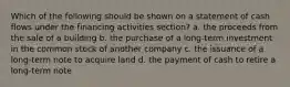 Which of the following should be shown on a statement of cash flows under the financing activities section? a. the proceeds from the sale of a building b. the purchase of a long-term investment in the common stock of another company c. the issuance of a long-term note to acquire land d. the payment of cash to retire a long-term note