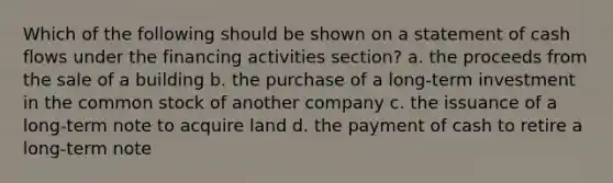 Which of the following should be shown on a statement of cash flows under the financing activities section? a. the proceeds from the sale of a building b. the purchase of a long-term investment in the common stock of another company c. the issuance of a long-term note to acquire land d. the payment of cash to retire a long-term note