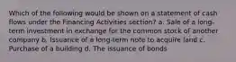 Which of the following would be shown on a statement of cash flows under the Financing Activities section? a. Sale of a long-term investment in exchange for the common stock of another company b. Issuance of a long-term note to acquire land c. Purchase of a building d. The issuance of bonds