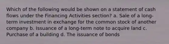 Which of the following would be shown on a statement of cash flows under the Financing Activities section? a. Sale of a long-term investment in exchange for the common stock of another company b. Issuance of a long-term note to acquire land c. Purchase of a building d. The issuance of bonds