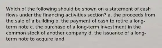 Which of the following should be shown on a statement of cash flows under the financing activities section? a. the proceeds from the sale of a building b. the payment of cash to retire a long-term note c. the purchase of a long-term investment in the common stock of another company d. the issuance of a long-term note to acquire land