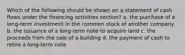 Which of the following should be shown on a statement of cash flows under the financing activities section? a. the purchase of a long-term investment in the common stock of another company b. the issuance of a long-term note to acquire land c. the proceeds from the sale of a building d. the payment of cash to retire a long-term note