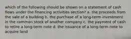 which of the following should be shown on a statement of cash flows under the financing activities section? a. the proceeds from the sale of a building b. the purchase of a long-term investment in the common stock of another company c. the payment of cash to retire a long-term note d. the issuance of a long-term note to acquire land