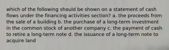 which of the following should be shown on a statement of cash flows under the financing activities section? a. the proceeds from the sale of a building b. the purchase of a long-term investment in the common stock of another company c. the payment of cash to retire a long-term note d. the issuance of a long-term note to acquire land