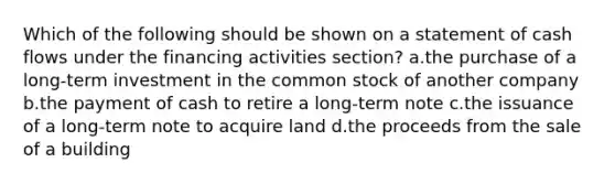 Which of the following should be shown on a statement of cash flows under the financing activities section? a.the purchase of a long-term investment in the common stock of another company b.the payment of cash to retire a long-term note c.the issuance of a long-term note to acquire land d.the proceeds from the sale of a building