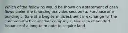 Which of the following would be shown on a statement of cash flows under the financing activities section? a. Purchase of a building b. Sale of a long-term investment in exchange for the common stock of another company c. Issuance of bonds d. Issuance of a long-term note to acquire land