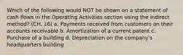 Which of the following would NOT be shown on a statement of cash flows in the Operating Activities section using the indirect method? (CH. 16) a. Payments received from customers on their accounts receivable b. Amortization of a current patent c. Purchase of a building d. Depreciation on the company's headquarters building