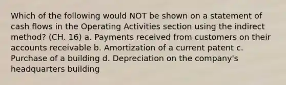 Which of the following would NOT be shown on a statement of cash flows in the Operating Activities section using the indirect method? (CH. 16) a. Payments received from customers on their accounts receivable b. Amortization of a current patent c. Purchase of a building d. Depreciation on the company's headquarters building