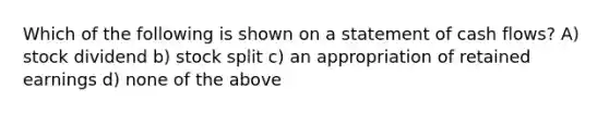 Which of the following is shown on a statement of cash flows? A) stock dividend b) stock split c) an appropriation of retained earnings d) none of the above