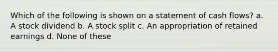 Which of the following is shown on a statement of cash flows? a. A stock dividend b. A stock split c. An appropriation of retained earnings d. None of these