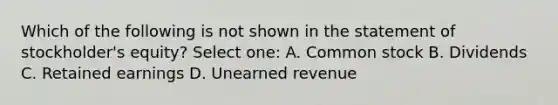 Which of the following is not shown in the statement of stockholder's equity? Select one: A. Common stock B. Dividends C. Retained earnings D. Unearned revenue