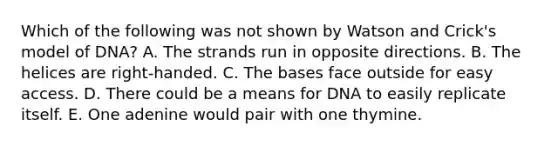 Which of the following was not shown by Watson and Crick's model of DNA? A. The strands run in opposite directions. B. The helices are right-handed. C. The bases face outside for easy access. D. There could be a means for DNA to easily replicate itself. E. One adenine would pair with one thymine.