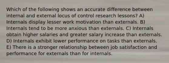 Which of the following shows an accurate difference between internal and external locus of control research lessons? A) Internals display lesser work motivation than externals. B) Internals tend to be more anxious than externals. C) Internals obtain higher salaries and greater salary increase than externals. D) Internals exhibit lower performance on tasks than externals. E) There is a stronger relationship between job satisfaction and performance for externals than for internals.