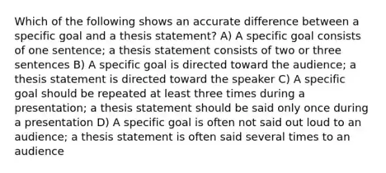 Which of the following shows an accurate difference between a specific goal and a thesis statement? A) A specific goal consists of one sentence; a thesis statement consists of two or three sentences B) A specific goal is directed toward the audience; a thesis statement is directed toward the speaker C) A specific goal should be repeated at least three times during a presentation; a thesis statement should be said only once during a presentation D) A specific goal is often not said out loud to an audience; a thesis statement is often said several times to an audience