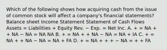 Which of the following shows how acquiring cash from the issue of common stock will affect a company's financial statements? Balance sheet Income Statement Statement of Cash Flows Assets = Liabilities + Equity Rev. − Exp. = Net Inc. A. + = NA + + NA − NA = NA NA B. + = NA + + NA − NA = NA + IA C. + = NA + + NA − NA = NA + FA D. + = NA + + + − NA = + + FA