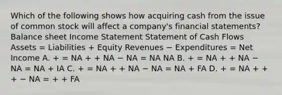 Which of the following shows how acquiring cash from the issue of common stock will affect a company's financial statements? Balance sheet Income Statement Statement of Cash Flows Assets = Liabilities + Equity Revenues − Expenditures = Net Income A. + = NA + + NA − NA = NA NA B. + = NA + + NA − NA = NA + IA C. + = NA + + NA − NA = NA + FA D. + = NA + + + − NA = + + FA