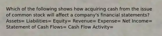 Which of the following shows how acquiring cash from the issue of common stock will affect a company's <a href='https://www.questionai.com/knowledge/kFBJaQCz4b-financial-statements' class='anchor-knowledge'>financial statements</a>? Assets= Liabilities= Equity= Revenue= Expense= Net Income= Statement of Cash Flows= Cash Flow Activity=