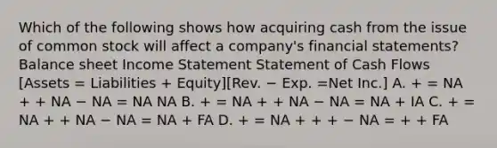 Which of the following shows how acquiring cash from the issue of common stock will affect a company's financial statements? Balance sheet Income Statement Statement of Cash Flows [Assets = Liabilities + Equity][Rev. − Exp. =Net Inc.] A. + = NA + + NA − NA = NA NA B. + = NA + + NA − NA = NA + IA C. + = NA + + NA − NA = NA + FA D. + = NA + + + − NA = + + FA