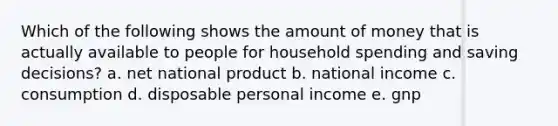 Which of the following shows the amount of money that is actually available to people for household spending and saving decisions? a. net national product b. national income c. consumption d. disposable personal income e. gnp