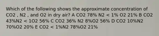 Which of the following shows the approximate concentration of CO2 , N2 , and O2 in dry air? A CO2 78% N2 < 1% O2 21% B CO2 43%N2 < 1O2 56% C CO2 36% N2 8%O2 56% D CO2 10%N2 70%O2 20% E CO2 < 1%N2 78%O2 21%