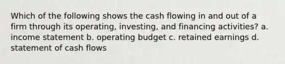 Which of the following shows the cash flowing in and out of a firm through its operating, investing, and financing activities? a. income statement b. operating budget c. retained earnings d. statement of cash flows