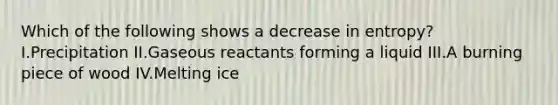 Which of the following shows a decrease in entropy? I.Precipitation II.Gaseous reactants forming a liquid III.A burning piece of wood IV.Melting ice