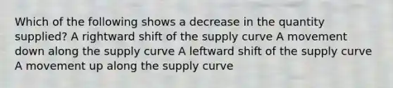 Which of the following shows a decrease in the quantity supplied? A rightward shift of the supply curve A movement down along the supply curve A leftward shift of the supply curve A movement up along the supply curve