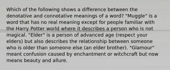 Which of the following shows a difference between the denotative and connotative meanings of a word? "Muggle" is a word that has no real meaning except for people familiar with the Harry Potter world where it describes a person who is not magical. "Elder" is a person of advanced age (respect your elders) but also describes the relationship between someone who is older than someone else (an elder brother). "Glamour" meant confusion caused by enchantment or witchcraft but now means beauty and allure.