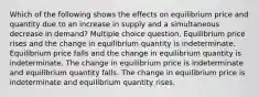 Which of the following shows the effects on equilibrium price and quantity due to an increase in supply and a simultaneous decrease in demand? Multiple choice question. Equilibrium price rises and the change in equilibrium quantity is indeterminate. Equilibrium price falls and the change in equilibrium quantity is indeterminate. The change in equilibrium price is indeterminate and equilibrium quantity falls. The change in equilibrium price is indeterminate and equilibrium quantity rises.