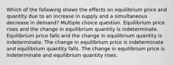 Which of the following shows the effects on equilibrium price and quantity due to an increase in supply and a simultaneous decrease in demand? Multiple choice question. Equilibrium pr<a href='https://www.questionai.com/knowledge/khWqV5xtdP-ice-rise' class='anchor-knowledge'>ice rise</a>s and the change in equilibrium quantity is indeterminate. Equilibrium price falls and the change in equilibrium quantity is indeterminate. The change in equilibrium price is indeterminate and equilibrium quantity falls. The change in equilibrium price is indeterminate and equilibrium quantity rises.